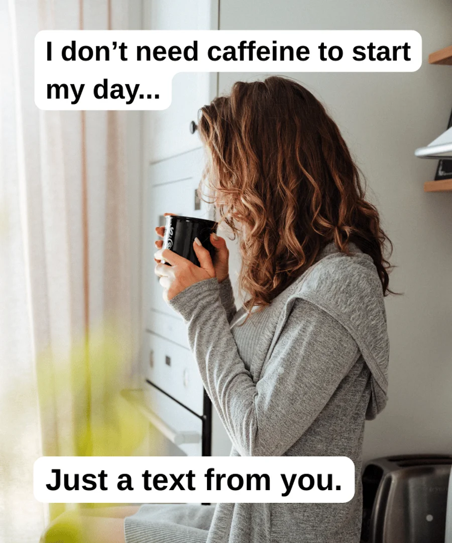 A woman having a sip of her morning coffee. The text reads: “I don’t need caffieine to start my day… just a text from you.”